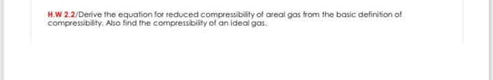 H.W 2.2/Derive the equation for reduced compressibility of areai gas from the basic definition of
compressibility. Also find the compressibility of an ideal gas.
