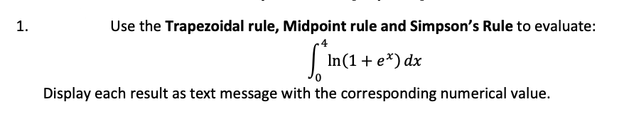 1.
Use the Trapezoidal rule, Midpoint rule and Simpson's Rule to evaluate:
|
In(1+ e*) dx
Display each result as text message with the corresponding numerical value.
