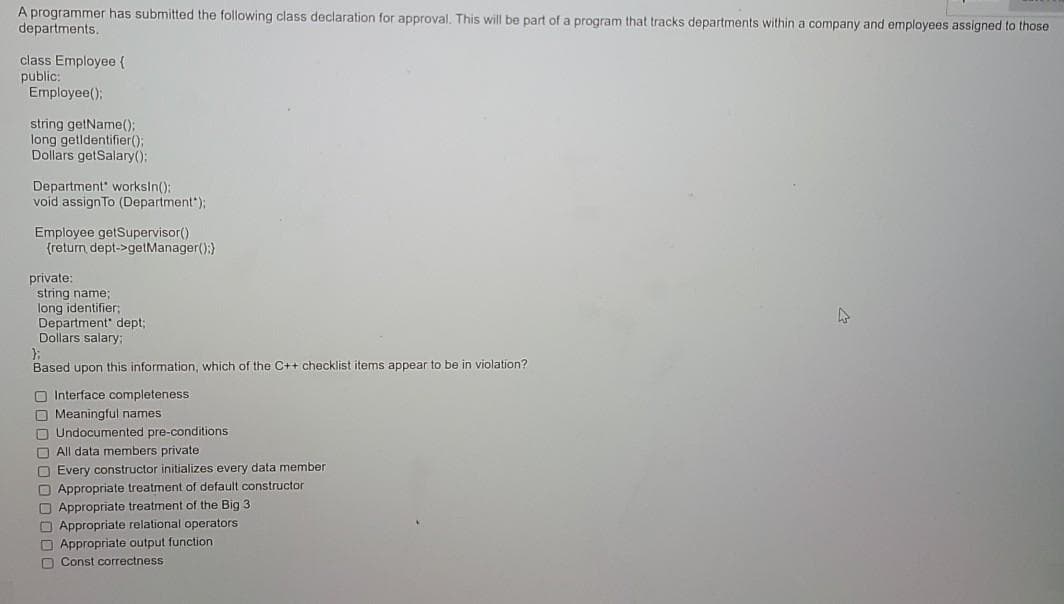 A programmer has submitted the following class declaration for approval. This will be part of a program that tracks departments within a company and employees assigned to those
departments.
class Employee {
public:
Employee();
string getName();
long getldentifier();
Dollars getSalary():
Department worksln():
void assignTo (Department");
Employee getSupervisor()
(return dept->getManager();)
private:
string name;
long identifier;
Department" dept;
Dollars salary:
Based upon this information, which of the C++ checklist items appear to be in violation?
O Interface completeness
O Meaningful names
O Undocumented pre-conditions
O All data members private
O Every constructor initializes every data member
O Appropriate treatment of default constructor
O Appropriate treatment of the Big 3
O Appropriate relational operators
O Appropriate output function
D Const correctness
