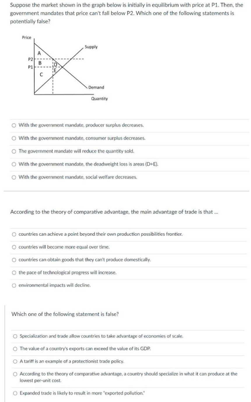 Suppose the market shown in the graph below is initially in equilibrium with price at P1. Then, the
government mandates that price can't fall below P2. Which one of the following statements is
potentially false?
Price
Supply
A
P2
B
P1
C
Demand
Quantity
O With the government mandate, producer surplus decreases.
O With the government mandate, consumer surplus decreases.
O The government mandate will reduce the quantity sold.
O With the government mandate, the deadweight loss is areas (D+E).
O With the government mandate, social welfare decreases.
According to the theory of comparative advantage, the main advantage of trade is that ..
O countries can achieve a point beyond their own production possibilities frontier.
O countries will become more equal over time.
O countries can obtain goods that they can't produce domestically.
O the pace of technological progress will increase.
O environmental impacts will decline.
Which one of the following statement is false?
O Specialization and trade allow countries to take advantage of economies of scale.
O The value of a country's exports can exceed the value of its GDP.
O A tariff is an example of a protectionist trade policy.
O According to the theory of comparative advantage, a country should specialize in what it can produce at the
lowest per-unit cost.
O Expanded trade is likely to result in more "exported pollution."
