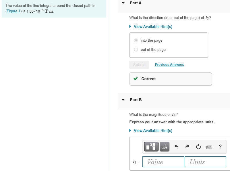 The value of the line integral around the closed path in
(Figure 1) is 1.83x10-5 T m.
Part A
What is the direction (in or out of the page) of I3?
► View Available Hint(s)
into the page
out of the page
Submit
Part B
I3 =
Previous Answers
Correct
What is the magnitude of I3?
Express your answer with the appropriate units.
► View Available Hint(s)
HÅ
Value
Units
wwwww
?
