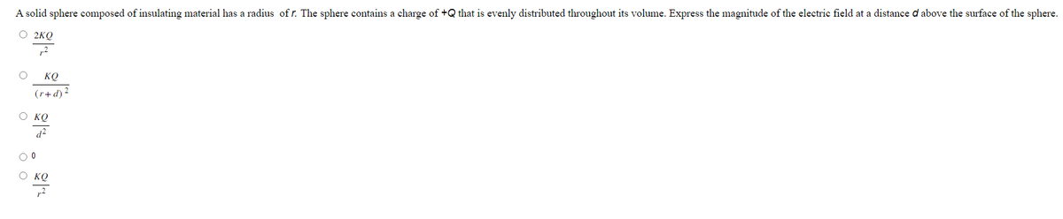 A solid sphere composed of insulating material has a radius of r. The sphere contains a charge of +Q that is evenly distributed throughout its volume. Express the magnitude of the electric field at a distance d above the surface of the sphere.
O 2KQ
,2
O ΚΟ
O
(r+d) ²
Ο ΚΟ
d²
o o
0
Ο ΚΟ