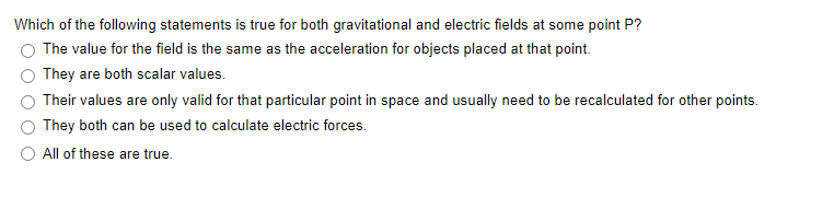 Which of the following statements is true for both gravitational and electric fields at some point P?
The value for the field is the same as the acceleration for objects placed at that point.
They are both scalar values.
Their values are only valid for that particular point in space and usually need to be recalculated for other points.
They both can be used to calculate electric forces.
All of these are true.