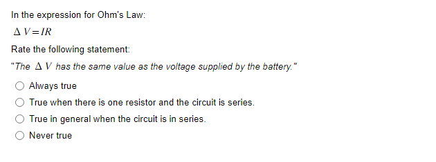 In the expression for Ohm's Law:
AV=IR
Rate the following statement:
"The AV has the same value as the voltage supplied by the battery."
Always true
True when there is one resistor and the circuit is series.
True in general when the circuit is in series.
Never true