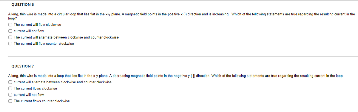 QUESTION 6
A long, thin wire is made into circular loop that lies flat in the x-y plane. A magnetic field points in the positive x (i) direction and is increasing. Which of the following statements are true regarding the resulting current in the
loop?
The current will flow clockwise
O current will not flow
O The current will alternate between clockwise and counter clockwise
The current will flow counter clockwise
QUESTION 7
A long, thin wire is made into a loop that lies flat in the x-y plane. A decreasing magnetic field points in the negative y (-j) direction. Which of the following statements are true regarding the resulting current in the loop.
O current will alternate between clockwise and counter clockwise
O The current flows clockwise
O current will not flow
The current flows counter clockwise