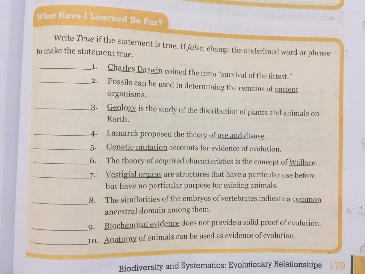 What Have I Learned So Far?
Write True if the statement is true. If false, change the underlined word or phrase
to make the statement true.
1.
Charles Darwin coined the term “survival of the fittest."
Fossils can be used in determining the remains of ancient
organisms.
2.
3. Geology is the study of the distribution of plants and animals on
Earth.
4. Lamarck proposed the theory of use and disuse.
5.
Genetic mutation accounts for evidence of evolution.
6. The theory of acquired characteristics is the concept of Wallace.
7. Vestigial organs are structures that have a particular use before
but have no particular purpose for existing animals.
8. The similarities of the embryos of vertebrates indicate a common
ancestral domain among them.
Biochemical evidence does not provide a solid proof of evolution.
9.
10. Anatomy of animals can be used as evidence of evolution
Biodiversity and Systematics: Evolutionary Relationships 179
