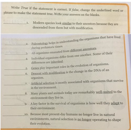Write True if the statement is correct. If false, change the underlined word or
phrase to make the statement true. Write your answers on the blanks.
1. Modern species look similar to their ancestors because they are
descended from them but with modification.
2. Paleontology helps in understanding the organisms that have lived
during prehistoric times.
All organisms emanated from different ancestors.
Individual organisms differ from one another. Some of their
differences are inherited.
3.
4.
Genes play important roles in the evolution of organisms.
6. Descent with modification is the change in the DNA of an
organism.
5.
7. Artificial selection is mostly associated with organisms that survive
in the environment.
8. Many plants and animals today are remarkably well-suited to the
environment they live in.
9. A key factor in the survival of organisms is how well they adapt to
their environment.
10. Because most present-day humans no longer live in natural
environments, natural selection is no longer operating to shape
their evolution.
