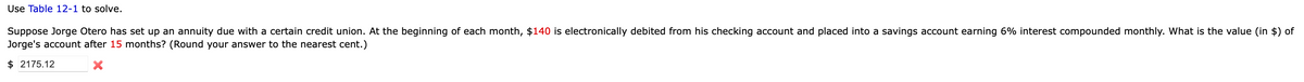 Use Table 12-1 to solve.
Suppose Jorge Otero has set up an annuity due with a certain credit union. At the beginning of each month, $140 is electronically debited from his checking account and placed into a savings account earning 6% interest compounded monthly. What is the value (in $) of
Jorge's account after 15 months? (Round your answer to the nearest cent.)
$ 2175.12
