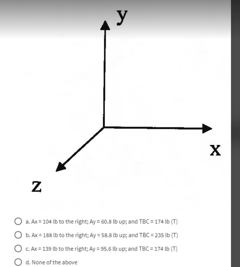 N
y
O a. Ax = 104 lb to the right; Ay = 60.8 lb up; and TBC = 174 lb (T)
O b. Ax = 188 lb to the right; Ay = 58.8 lb up; and TBC = 235 lb (T)
O c. Ax= 139 lb to the right; Ay = 95.6 lb up; and TBC = 174 lb (T)
Od. None of the above
X