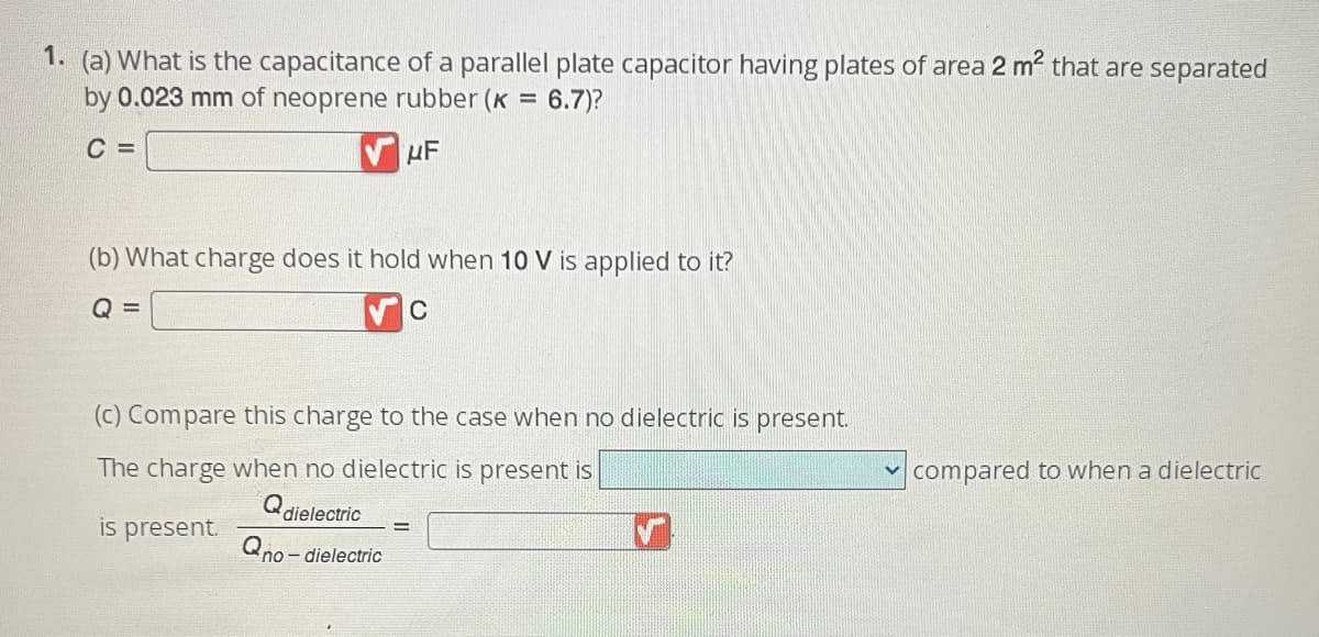 1. (a) What is the capacitance of a parallel plate capacitor having plates of area 2 m² that are separated
by 0.023 mm of neoprene rubber (K =
: 6.7)?
C =
UF
(b) What charge does it hold when 10 V is applied to it?
Q =
C
(c) Compare this charge to the case when no dielectric is present.
The charge when no dielectric is present is
Q dielectric
is present.
no-dielectric
=
compared to when a dielectric