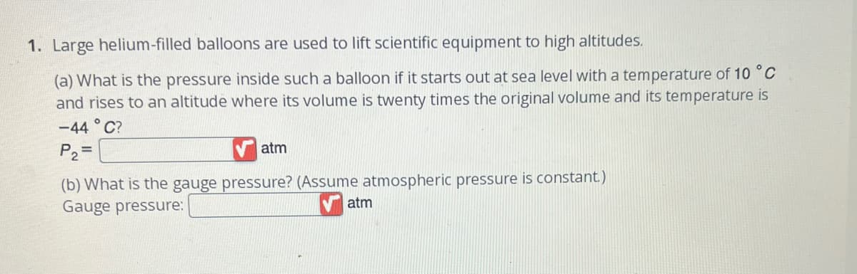 ### Problem: Lifting Scientific Equipment with Helium Balloons

1. **Large helium-filled balloons are used to lift scientific equipment to high altitudes.**

    **(a)** What is the pressure inside such a balloon if it starts out at sea level with a temperature of 10 °C and rises to an altitude where its volume is twenty times the original volume and its temperature is −44 °C?
    
    $$ P_2 = \_\_\_\_\_\_\_\_ \text{ atm} $$
    
    **(b)** What is the gauge pressure? (Assume atmospheric pressure is constant)
    
    $$ \text{Gauge pressure:} = \_\_\_\_\_\_\_\_ \text{ atm} $$

### Explanation of Diagrams (if any)
There are no graphs or diagrams presented in this problem statement. The exercise focuses on understanding the changes in pressure of a helium-filled balloon under specific conditions of temperature and volume change. 

### Method for Solution
This problem involves the use of the Ideal Gas Law and concepts related to pressure, volume, and temperature changes for gases. Specifically, one would likely need to use combined gas law relationships to solve for the unknown pressure after the conditions change.