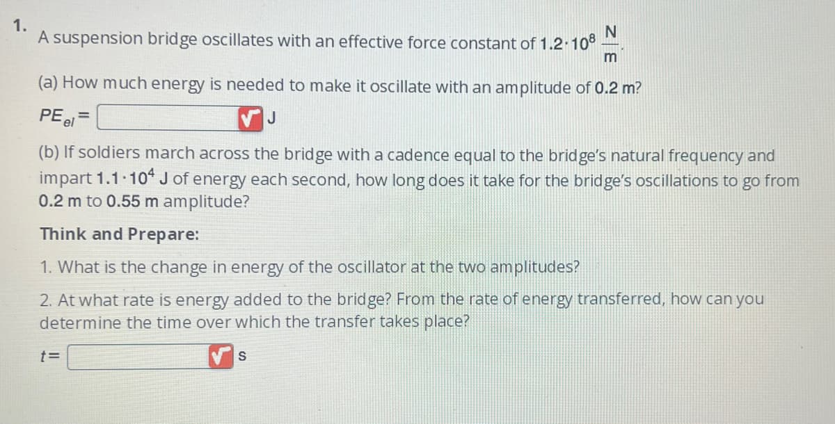 1.
A suspension bridge oscillates with an effective force constant of 1.2.108
(a) How much energy is needed to make it oscillate with an amplitude of 0.2 m?
PE el
VJ
(b) If soldiers march across the bridge with a cadence equal to the bridge's natural frequency and
impart 1.1.104 J of energy each second, how long does it take for the bridge's oscillations to go from
0.2 m to 0.55 m amplitude?
N
m
Think and Prepare:
1. What is the change in energy of the oscillator at the two amplitudes?
2. At what rate is energy added to the bridge? From the rate of energy transferred, how can you
determine the time over which ansfer takes place?
t=
S