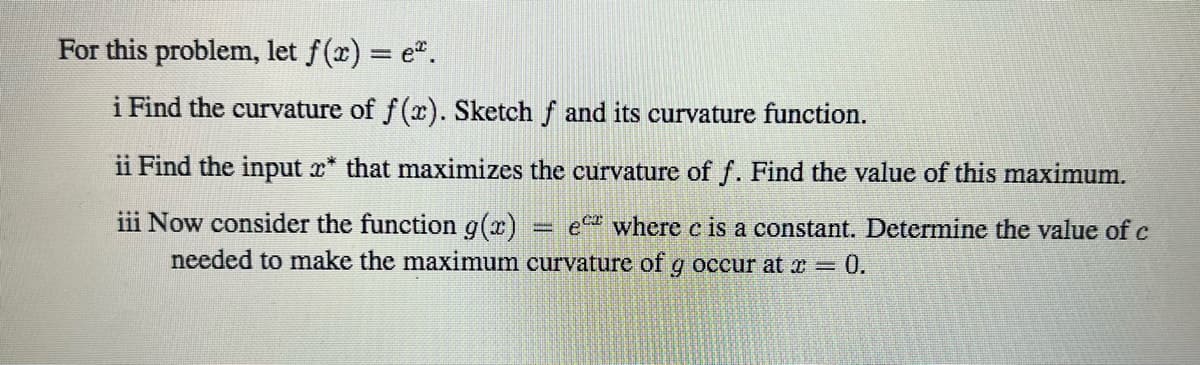 For this problem, let f(x) = e".
i Find the curvature of f (x). Sketch f and its curvature function.
ii Find the input x* that maximizes the curvature of f. Find the value of this maximum.
iii Now consider the function g(x)
e where c is a constant. Determine the value of c
needed to make the maximum curvature of g occur at x 0.
