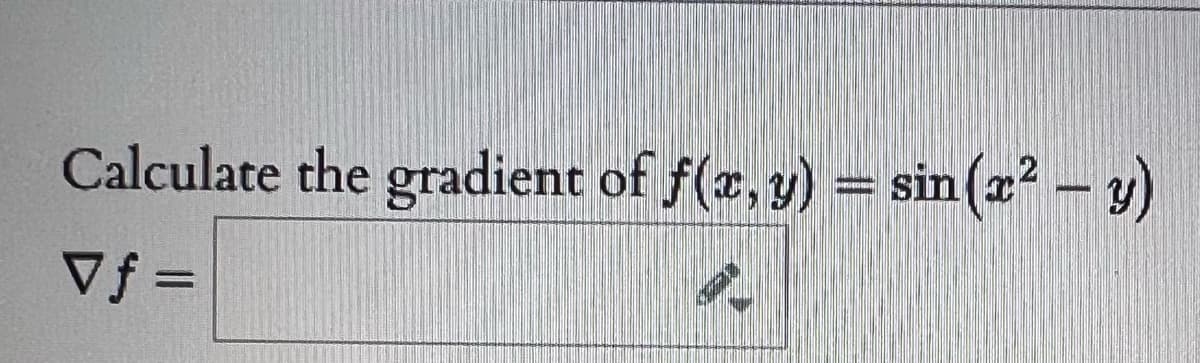 ### Calculating the Gradient of a Function

**Problem Statement:**

Calculate the gradient of \( f(x,y) = \sin(x^2 - y) \).

**Solution:**

- The gradient of a function \( f(x, y) \) is denoted by \( \nabla f \). 
- It is represented as a vector consisting of its partial derivatives with respect to \( x \) and \( y \).

\[ \nabla f = \left( \frac{\partial f}{\partial x}, \frac{\partial f}{\partial y} \right) \]

For \( f(x, y) = \sin(x^2 - y) \):

1. **Partial derivative with respect to \( x \):**
\[ \frac{\partial f}{\partial x} = \cos(x^2 - y) \cdot \frac{d}{dx}(x^2 - y) \]
\[ \frac{d}{dx}(x^2 - y) = 2x \]
So, 
\[ \frac{\partial f}{\partial x} = \cos(x^2 - y) \cdot 2x \]

2. **Partial derivative with respect to \( y \):**
\[ \frac{\partial f}{\partial y} = \cos(x^2 - y) \cdot \frac{d}{dy}(x^2 - y) \]
\[ \frac{d}{dy}(x^2 - y) = -1 \]
So,
\[ \frac{\partial f}{\partial y} = \cos(x^2 - y) \cdot (-1) \]
\[ \frac{\partial f}{\partial y} = -\cos(x^2 - y) \]

Hence, the gradient \( \nabla f \) is:
\[ \nabla f = \left( 2x \cos(x^2 - y), -\cos(x^2 - y) \right) \]