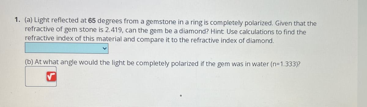 1. (a) Light reflected at 65 degrees from a gemstone in a ring is completely polarized. Given that the
refractive of gem stone is 2.419, can the gem be a diamond? Hint: Use calculations to find the
refractive index of this material and compare it to the refractive index of diamond.
(b) At what angle would the light be completely polarized if the gem was in water (n=1.333)?