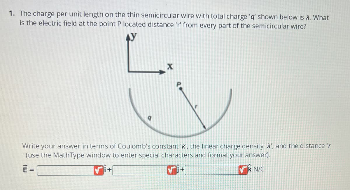 1. The charge per unit length on the thin semicircular wire with total charge 'q' shown below is A. What
is the electric field at the point P located distance 'r' from every part of the semicircular wire?
9
Write your answer in terms of Coulomb's constant 'k', the linear charge density 'A', and the distance 'r
(use the Math Type window to enter special characters and format your answer).
E=
k N/C
+
+