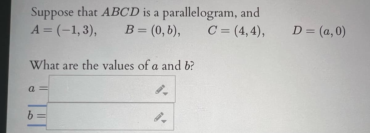 Suppose that ABCD is a parallelogram, and
B= (0,6),
A = (-1, 3),
C = (4, 4),
D = (a,0)
What are the values of a and b?
a =
