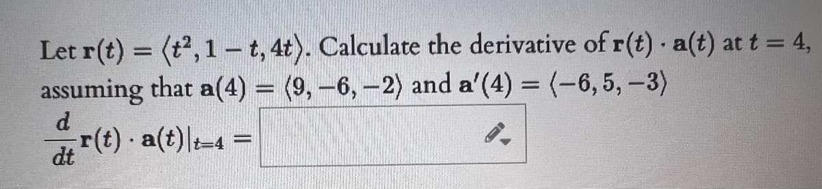 Let r(t) = (t, 1 - t, 4t). Calculate the derivative of r(t) a(t) at t = 4,
assuming that a(4) = (9,-6, -2) and a'(4) = (-6,5,-3)
d
r(t) a(t) t-4 =
dt
