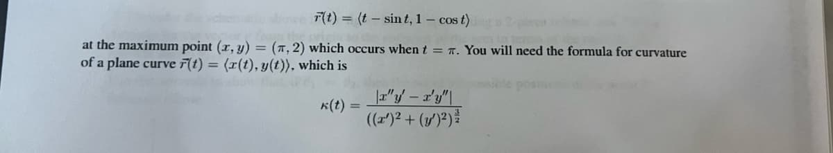 **Curvature of Plane Curves**

Given the vector function of a plane curve \( \vec{r}(t) = \langle t - \sin t, 1 - \cos t \rangle \), we are interested in determining properties of this curve at specific points. 

**Key Point:**
At the maximum point \((x, y) = (\pi, 2)\), this occurs when \( t = \pi \). To analyze the curvature of the plane curve at this point, we'll use the formula for curvature.

**Curvature Formula:**
The curvature \(\kappa(t)\) of a plane curve \( \vec{r}(t) = \langle x(t), y(t) \rangle \) can be computed using the following formula:

\[
\kappa(t) = \frac{|x'y'' - x''y'|}{((x')^2 + (y')^2)^\frac{3}{2}}
\]

Where:
- \(x'\) and \(y'\) are the first derivatives of \( x(t) \) and \( y(t) \) with respect to \( t \).
- \(x''\) and \(y''\) are the second derivatives of \( x(t) \) and \( y(t) \) with respect to \( t \).

This formula allows us to quantify the "bend" of the curve at any point \( t \).