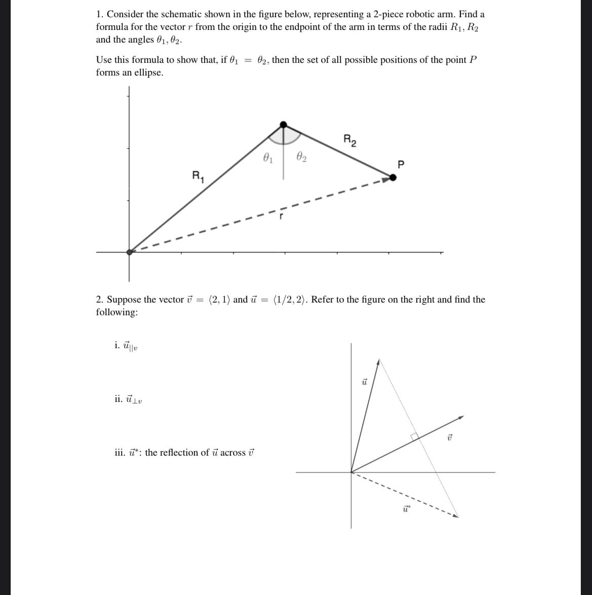 ### Educational Website: Advanced Robotics and Vector Analysis

---

**1. Robotic Arm Position Analysis**

Consider the schematic shown in the figure below, representing a 2-piece robotic arm. Find a formula for the vector \( \mathbf{r} \) from the origin to the endpoint of the arm in terms of the radii \( R_1 \), \( R_2 \) and the angles \( \theta_1 \), \( \theta_2 \).

**Formula Derivation:**
\[ \mathbf{r} = R_1 \cos(\theta_1) + R_2 \cos(\theta_2), \, R_1 \sin(\theta_1) + R_2 \sin(\theta_2) \]

Use this formula to show that, if \( \theta_1 = \theta_2 \), then the set of all possible positions of the point \( P \) forms an ellipse.

**Graph Explanation:**

The diagram illustrates the 2-piece robotic arm with lengths \( R_1 \) and \( R_2 \). Point \( P \) represents the endpoint of the robotic arm. The angles \( \theta_1 \) and \( \theta_2 \) define the positions of each segment of the arm, creating a vector \( \mathbf{r} \) from the origin to point \( P \).

---

**2. Vector Projections and Reflections**

Suppose the vector \( \mathbf{v} = \langle 2, 1 \rangle \) and \( \mathbf{u} = \langle 1/2, 2 \rangle \). Refer to the figure on the right and find the following:

**i. \( \mathbf{u}_{\parallel \mathbf{v}} \)**

**ii. \( \mathbf{u}_{\perp \mathbf{v}} \)**

**iii. \( \mathbf{u}^* \): the reflection of \( \mathbf{u} \) across \( \mathbf{v} \)**

**Graph Explanation:**

The diagram shows the vectors \( \mathbf{u} \) and \( \mathbf{v} \) along with their projections and the reflection of \( \mathbf{u} \). The right-angle coordinates and reflection lines illustrate the geometric relationships between the vectors.

---

In summary, this lesson involves deriving vector formulas for a 2-piece robotic arm,