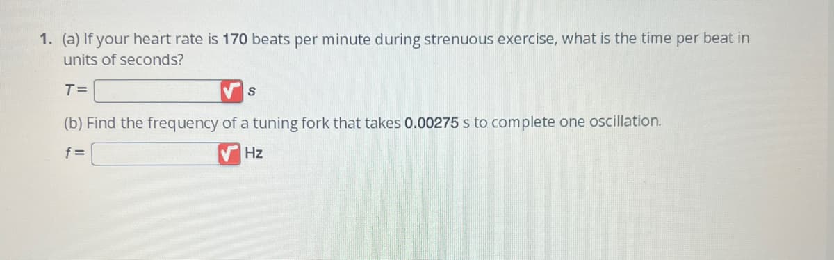 1. (a) If your heart rate is 170 beats per minute during strenuous exercise, what is the time per beat in
units of seconds?
T=
(b) Find the frequency of a tuning fork that takes 0.00275 s to complete one oscillation.
f=
Hz
S