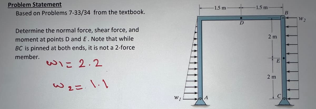 Problem Statement
Based on Problems 7-33/34 from the textbook.
Determine the normal force, shear force, and
moment at points D and E. Note that while
BC is pinned at both ends, it is not a 2-force
member.
W1= 2.2
W2=.1.1
W1
A
-1.5 m
●
D
-1.5 m
2 m
E
2 m
W2