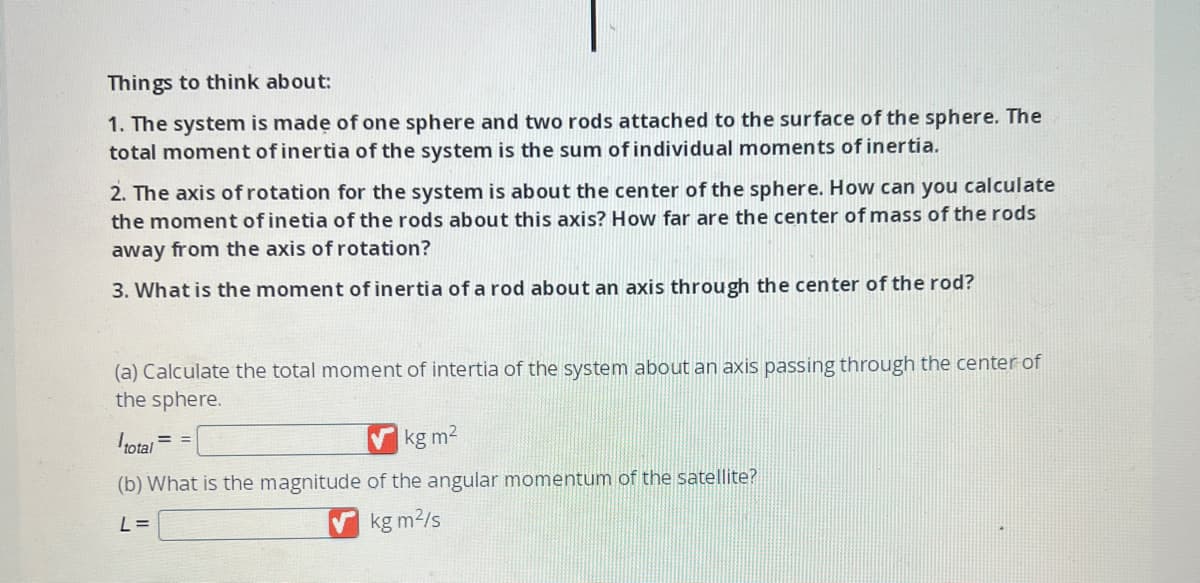 Things to think about:
1. The system is made of one sphere and two rods attached to the surface of the sphere. The
total moment of inertia of the system is the sum of individual moments of inertia.
2. The axis of rotation for the system is about the center of the sphere. How can you calculate
the moment of inetia of the rods about this axis? How far are the center of mass of the rods
away from the axis of rotation?
3. What is the moment of inertia of a rod about an axis through the center of the rod?
(a) Calculate the total moment of intertia of the system about an axis passing through the center of
the sphere.
total
kg m²
(b) What is the magnitude of the angular momentum of the satellite?
L =
kg m²/s