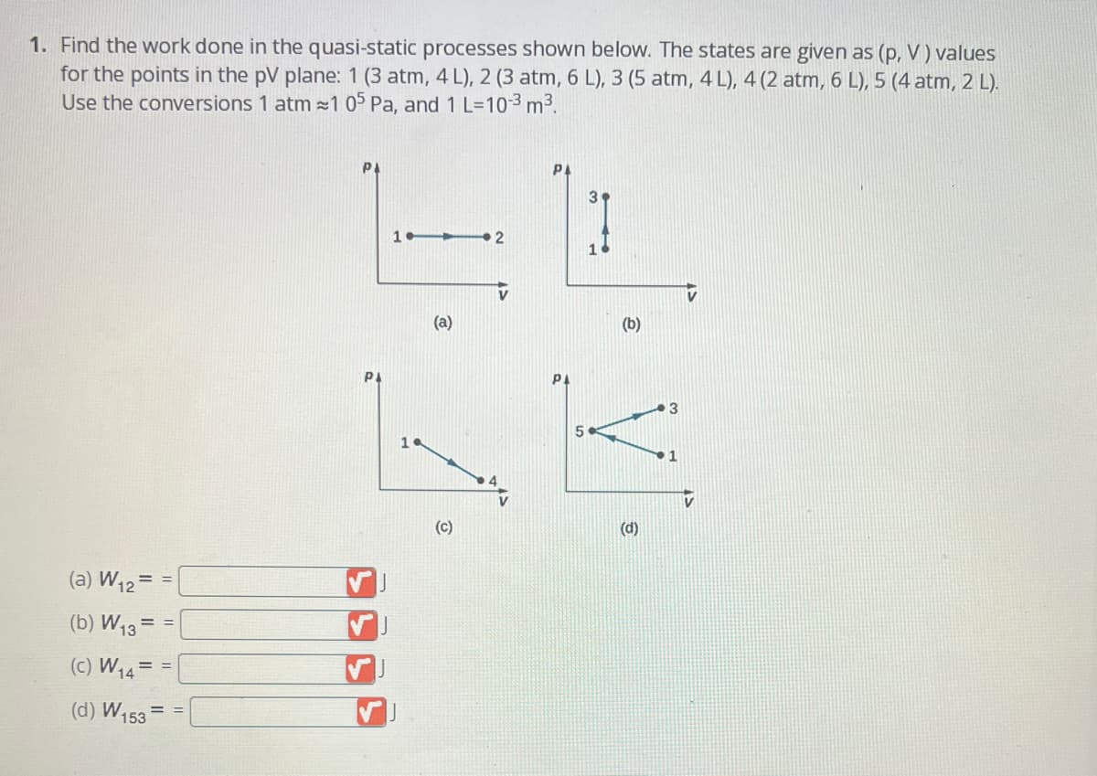 1. Find the work done in the quasi-static processes shown below. The states are given as (p, V) values
for the points in the pV plane: 1 (3 atm, 4 L), 2 (3 atm, 6 L), 3 (5 atm, 4 L), 4 (2 atm, 6 L), 5 (4 atm, 2 L).
Use the conversions 1 atm≈1 05 Pa, and 1 L=10-³ m³.
(a) W₁2 = =
(b) W13=
(C) W₁4 = =
(d) W153
==
==
PI
P
1TT
19
(a)
(C)
2
PI
5
3
(b)
(d)
3
1