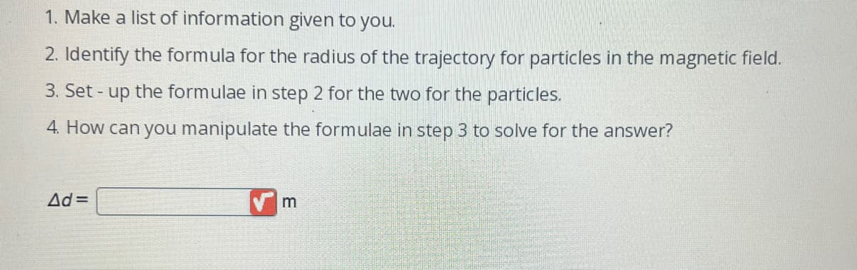 1. Make a list of information given to you.
2. Identify the formula for the radius of the trajectory for particles in the magnetic field.
3. Set up the formulae in step 2 for the two for the particles.
4. How can you manipulate the formulae in step 3 to solve for the answer?
Ad=
m