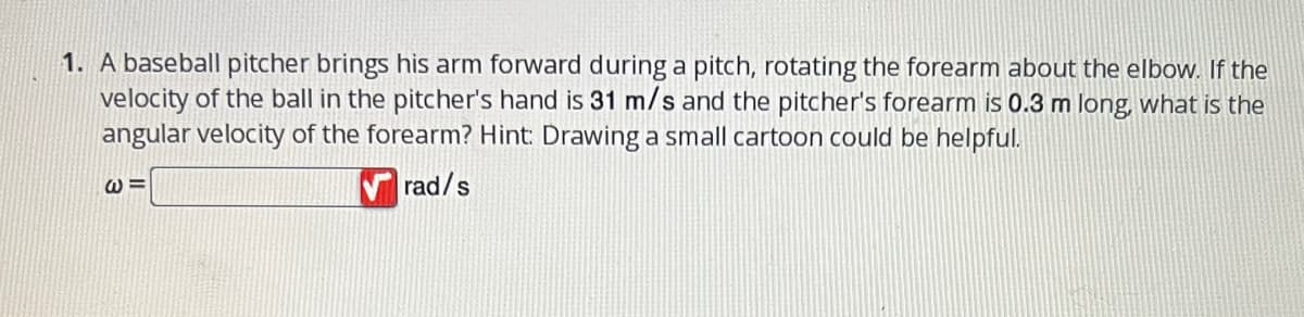 1. A baseball pitcher brings his arm forward during a pitch, rotating the forearm about the elbow. If the
velocity of the ball in the pitcher's hand is 31 m/s and the pitcher's forearm is 0.3 m long, what is the
angular velocity of the forearm? Hint: Drawing a small cartoon could be helpful.
rad/s
@=