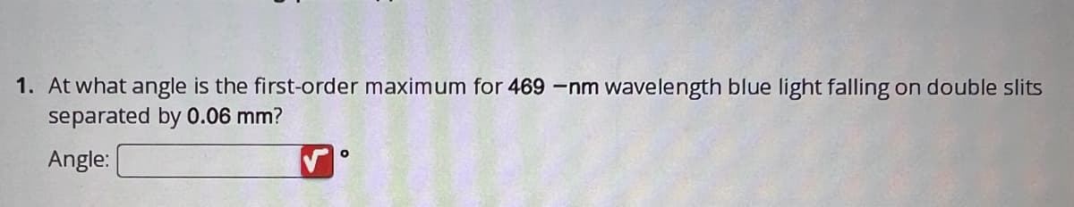 1. At what angle is the first-order maximum for 469 -nm wavelength blue light falling on double slits
separated by 0.06 mm?
Angle:
O