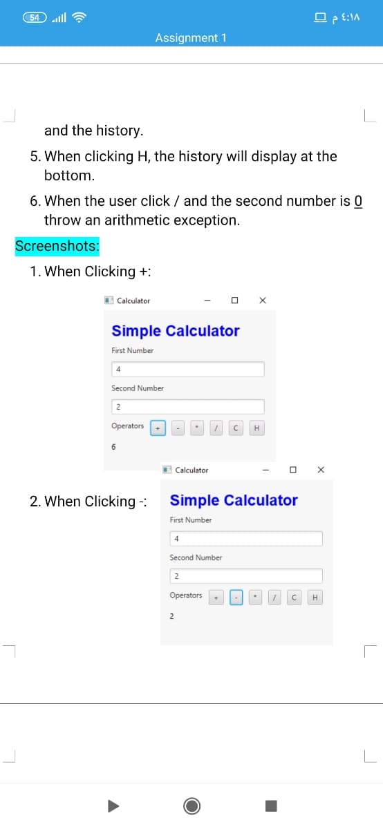 무 :1A
Assignment 1
and the history.
5. When clicking H, the history will display at the
bottom.
6. When the user click / and the second number is 0
throw an arithmetic exception.
Screenshots:
1. When Clicking +:
I Calculator
O X
Simple Calculator
First Number
4
Second Number
2
Operators+
H
O Calculator
2. When Clicking -:
Simple Calculator
First Number
4
Second Number
2
Operators
H
