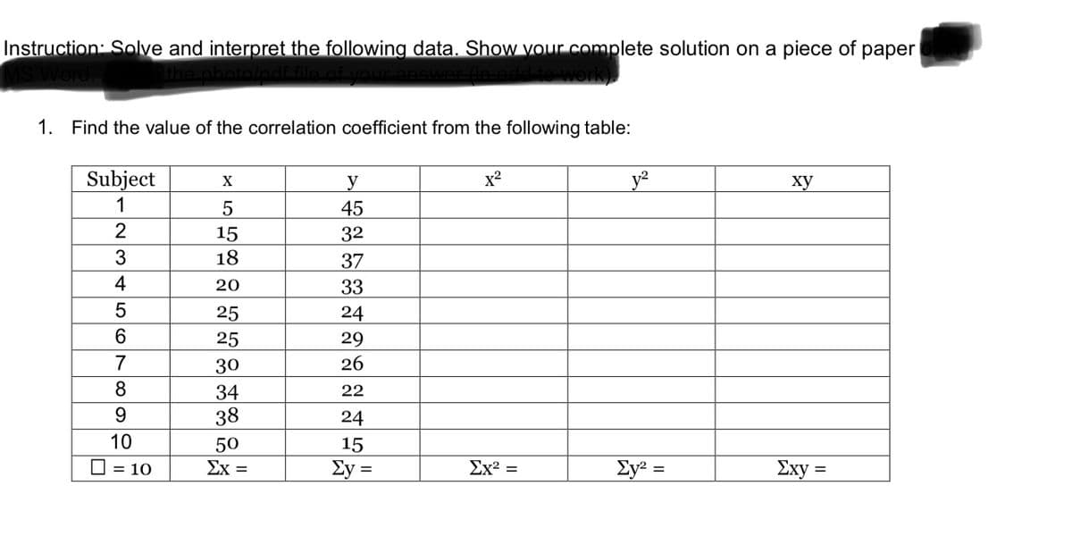 Instruction: Solve and interpret the following data. Show vour complete solution on a piece of
раper
1. Find the value of the correlation coefficient from the following table:
Subject
x2
_y²
X
y
ху
1
45
15
32
18
37
4
20
33
25
24
25
29
7
30
26
8
34
22
38
24
10
50
15
O = 10
Σχ=
Ey =
Ex2 =
Ey² =
Σxy
%D
