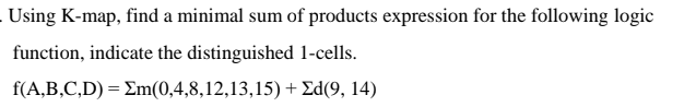 Using K-map, find a minimal sum of products expression for the following logic
function, indicate the distinguished 1-cells.
f(A,B,C,D) = Em(0,4,8,12,13,15) + Ed(9, 14)
