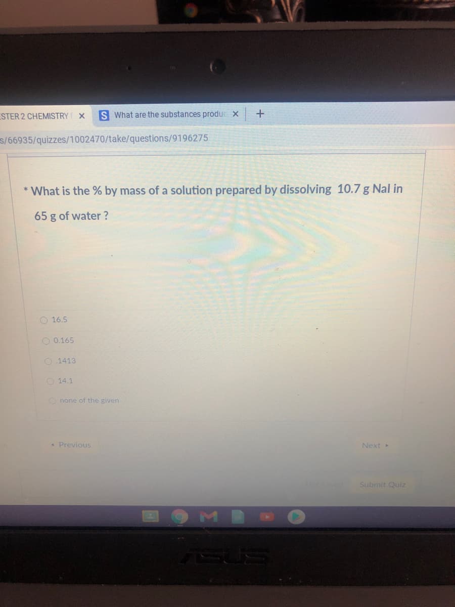 ESTER 2 CHEMISTRY
S What are the substances produe x
s/66935/quizzes/1002470/take/questions/9196275
* What is the % by mass of a solution prepared by dissolving 10.7 g Nal in
65 g of water ?
O 16.5
O 0.165
O 1413
O 14.1
O none of the given
« Previous
Next
Notsaved
Submit Quiz
M
