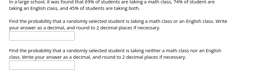 In a large school, it was found that 69% of students are taking a math class, 74% of student are
taking an English class, and 45% of students are taking both.
Find the probability that a randomly selected student is taking a math class or an English class. Write
your answer as a decimal, and round to 2 decimal places if necessary.
Find the probability that a randomly selected student is taking neither a math class nor an English
class. Write your answer as a decimal, and round to 2 decimal places if necessary.
