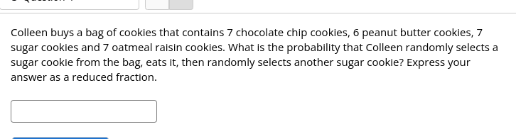 Colleen buys a bag of cookies that contains 7 chocolate chip cookies, 6 peanut butter cookies, 7
sugar cookies and 7 oatmeal raisin cookies. What is the probability that Colleen randomly selects a
sugar cookie from the bag, eats it, then randomly selects another sugar cookie? Express your
answer as a reduced fraction.
