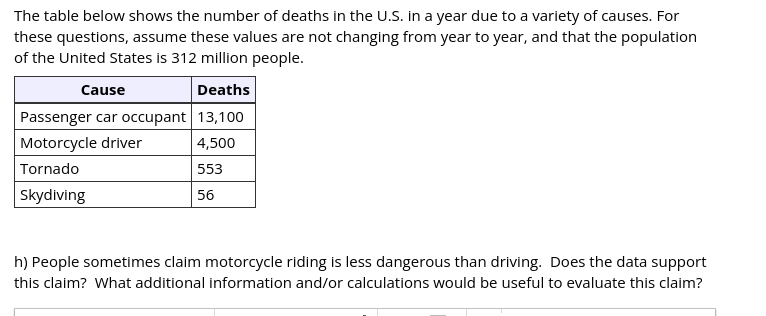 The table below shows the number of deaths in the U.S. in a year due to a variety of causes. For
these questions, assume these values are not changing from year to year, and that the population
of the United States is 312 million people.
Cause
Deaths
Passenger car occupant 13,100
Motorcycle driver
4,500
Tornado
553
Skydiving
56
h) People sometimes claim motorcycle riding is less dangerous than driving. Does the data support
this claim? What additional information and/or calculations would be useful to evaluate this claim?
