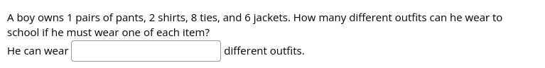 A boy owns 1 pairs of pants, 2 shirts, 8 ties, and 6 jackets. How many different outfits can he wear to
school if he must wear one of each item?
He can wear
different outfits.
