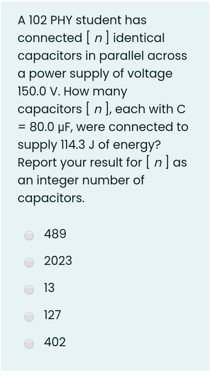 A 102 PHY student has
connected [ n ] identical
capacitors in parallel across
a power supply of voltage
150.0 V. How many
capacitors | n ], each with C
= 80.0 µF, were connected to
%3D
supply 114.3 J of energy?
Report your result for [ n] as
an integer number of
capacitors.
489
2023
13
127
402
