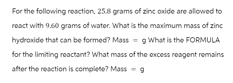 For the following reaction, 25.8 grams of zinc oxide are allowed to
react with 9.60 grams of water. What is the maximum mass of zinc
hydroxide that can be formed? Mass
g What is the FORMULA
for the limiting reactant? What mass of the excess reagent remains
after the reaction is complete? Mass
=
= = g