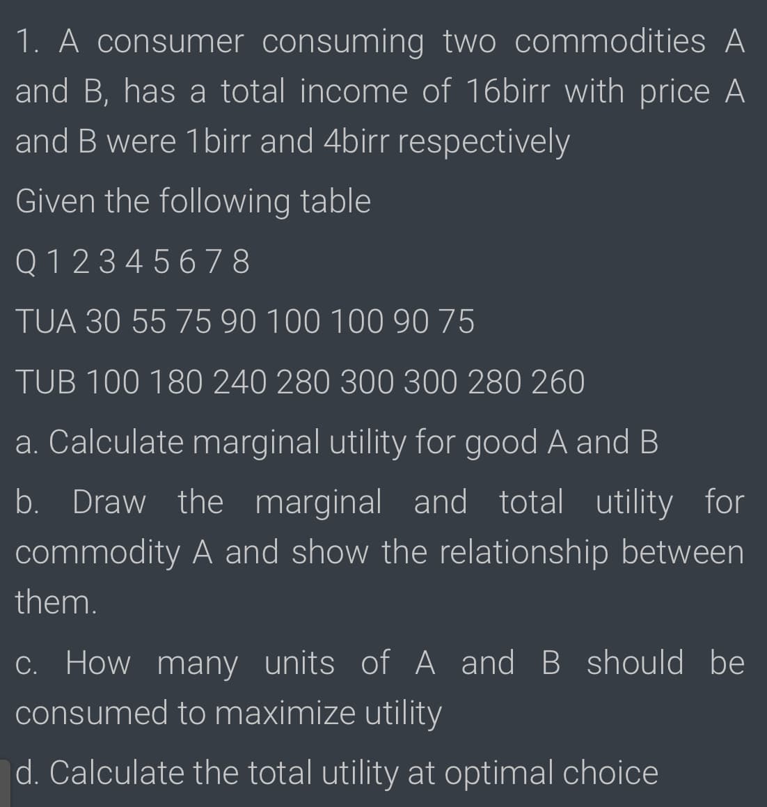 1. A consumer consuming two commodities A
and B, has a total income of 16birr with price A
and B were 1birr and 4birr respectively
Given the following table
Q 1 2 3 4 5 678
TUA 30 55 75 90 100 100 90 75
TUB 100 180 240 280 300 300 280 260
a. Calculate marginal utility for good A and B
b. Draw the marginal and total utility for
commodity A and show the relationship between
them.
C. How many units of A and B should be
consumed to maximize utility
d. Calculate the total utility at optimal choice
