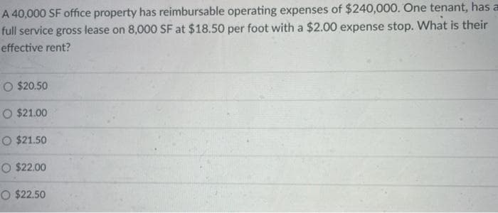 A 40,000 SF office property has reimbursable operating expenses of $240,000. One tenant, has a
full service gross lease on 8,000 SF at $18.50 per foot with a $2.00 expense stop. What is their
effective rent?
O $20.50
O $21.00
O $21.50
O $22.00
O $22.50