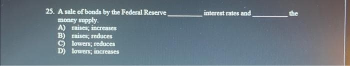 25. A sale of bonds by the Federal Reserve
money supply.
A) raises; increases
B) raises; reduces
C) lowers; reduces
D) lowers; increases
interest rates and
the