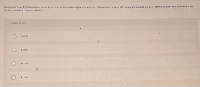 A business buys $2,000 worth of inputs from other firms in order to produce a product. The business makes 100 units of the product and each of them sells for $50. The value added
by the business to these products is
Multiple Choice
$5,000
$3.000
$1.000
$2,000