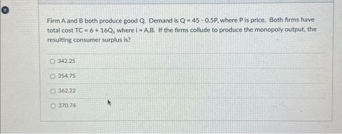 Firm A and B both produce good Q. Demand is Q-45-0.5P, where P is price. Both firms have
total cost TC = 6 + 16Q₁, where i A,B. If the firms collude to produce the monopoly output, the
resulting consumer surplus is?
O342.25
O 354.75
O 362.22
370.74