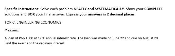 Specific Instructions: Solve each problem NEATLY and SYSTEMATICALLY. Show your COMPLETE
solutions and BOX your final answer. Express your answers in 2 decimal places.
TOPIC: ENGINEERING ECONOMICS
Problem:
A loan of Php 1500 at 12 % annual interest rate. The loan was made on June 22 and due on August 20.
Find the exact and the ordinary interest
