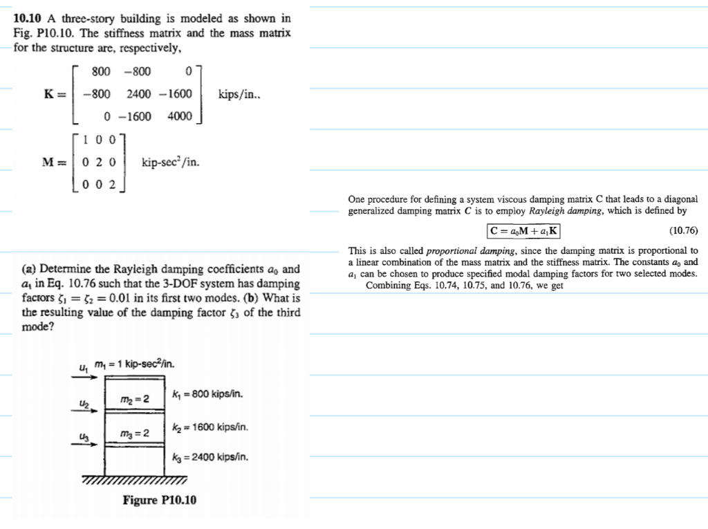 10.10 A three-story building is modeled as shown in
Fig. P10.10. The stiffness matrix and the mass matrix
for the structure are, respectively,
800 -800
K=
-800
2400 –1600
kips/in..
0 -1600
4000
[1007
M =
0 20
kip-sec²/in.
L00 2
One procedure for defining a system viscous damping matrix C that leads to a diagonal
generalized damping matrix C is to employ Rayleigh damping, which is defined by
C = a,M + a;K
(10.76)
This is also called proportional damping, since the damping matrix is proportional to
a linear combination of the mass matrix and the stiffness matrix. The constants a, and
a, can be chosen to produce specified modal damping factors for two selected modes.
Combining Eqs. 10.74, 10.75, and 10.76, we get
(a) Determine the Rayleigh damping coefficients ao and
a, in Eq. 10.76 such that the 3-DOF system has damping
facrors š, = 52 = 0.01 in its first two modes. (b) What is
the resulting value of the damping factor §, of the third
mode?
u, m, = 1 kip-sec²fin.
k, = 800 kips/in.
m2 = 2
kz = 1600 kips/in.
m3 = 2
kg = 2400 kips/in.
Figure P10.10
