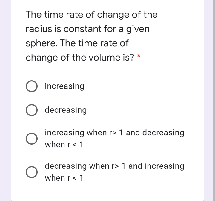 The time rate of change of the
radius is constant for a given
sphere. The time rate of
change of the volume is? *
increasing
O decreasing
increasing when r> 1 and decreasing
when r < 1
decreasing when r> 1 and increasing
when r < 1
