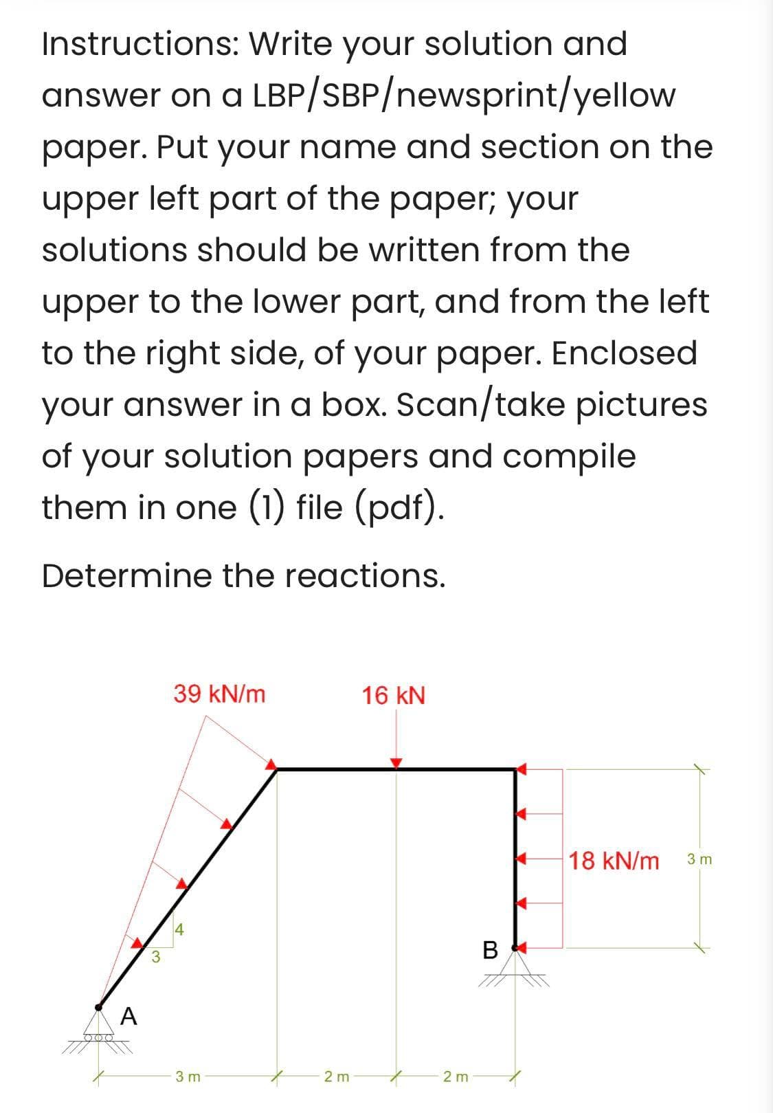 Instructions: Write your solution and
answer on a LBP/SBP/newsprint/yellow
paper. Put your name and section on the
upper left part of the paper; your
solutions should be written from the
upper to the lower part, and from the left
to the right side, of your paper. Enclosed
your answer in a box. Scan/take pictures
of your solution papers and compile
them in one (1) file (pdf).
Determine the reactions.
A
39 kN/m
14
3 m
2 m
16 KN
2 m
B
18 kN/m
3 m